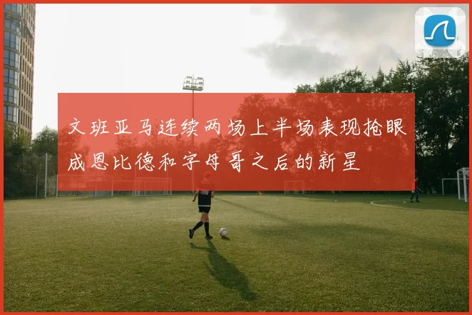 文班亚马连续两场上半场表现抢眼成恩比德和字母哥之后的新星