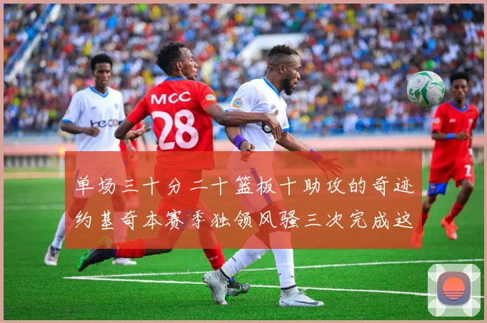 单场三十分二十篮板十助攻的奇迹约基奇本赛季独领风骚三次完成这一壮举