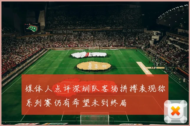 媒体人点评深圳队客场拼搏表现称系列赛仍有希望未到终局