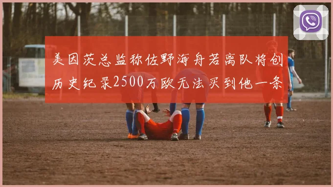 美因茨总监称佐野海舟若离队将创历史纪录2500万欧无法买到他一条腿