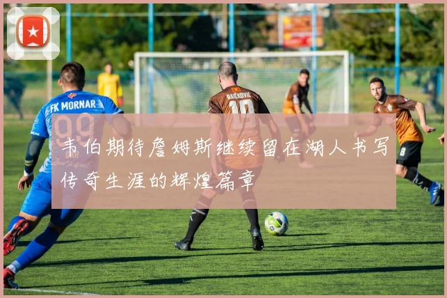 韦伯期待詹姆斯继续留在湖人书写传奇生涯的辉煌篇章