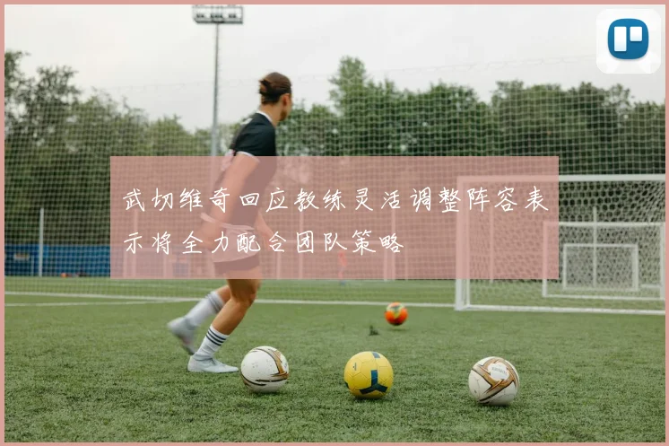 武切维奇回应教练灵活调整阵容表示将全力配合团队策略