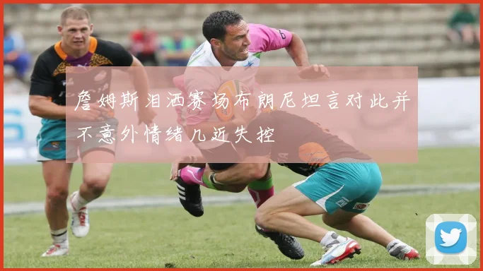 詹姆斯泪洒赛场布朗尼坦言对此并不意外情绪几近失控