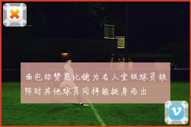 面包称赞恩比德为名人堂级球员缺阵时其他球员同样能挺身而出