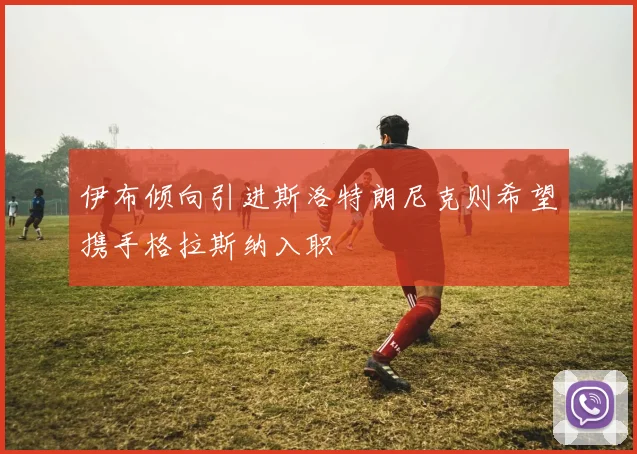 伊布倾向引进斯洛特朗尼克则希望携手格拉斯纳入职