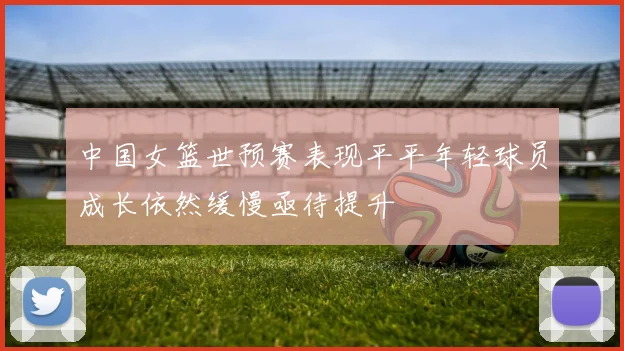 中国女篮世预赛表现平平年轻球员成长依然缓慢亟待提升