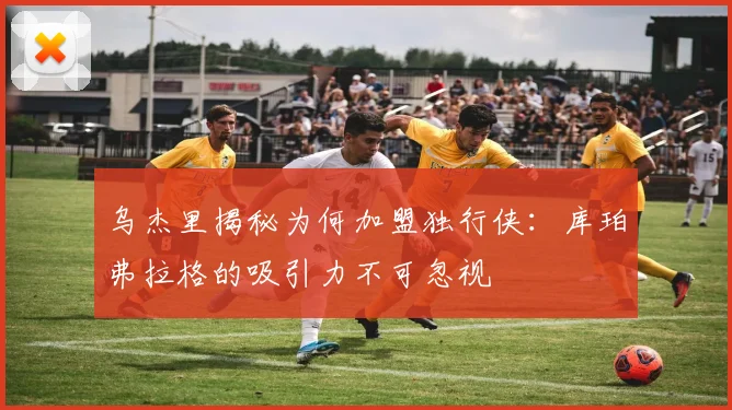 乌杰里揭秘为何加盟独行侠：库珀弗拉格的吸引力不可忽视