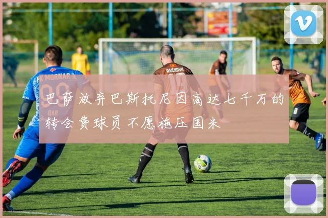 巴萨放弃巴斯托尼因高达七千万的转会费球员不愿施压国米