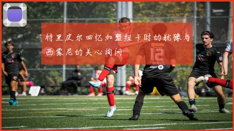 特里皮尔回忆加盟纽卡时的犹豫与西蒙尼的关心询问