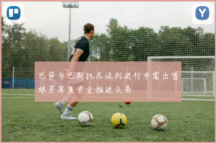 巴萨与巴斯托尼谈判进行中需出售球员筹集资金推进交易