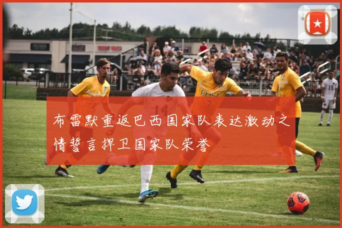 布雷默重返巴西国家队表达激动之情誓言捍卫国家队荣誉